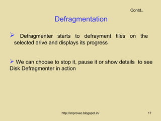 Contd..

                  Defragmentation

  Defragmenter starts to defrayment files on the
 selected drive and displays its progress


 We can choose to stop it, pause it or show details to see
Disk Defragmenter in action




                     http://improvec.blogspot.in/             17
 