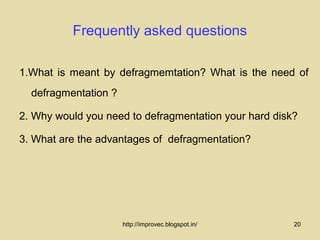 Frequently asked questions

1.What is meant by defragmemtation? What is the need of
  defragmentation ?

2. Why would you need to defragmentation your hard disk?

3. What are the advantages of defragmentation?




                      http://improvec.blogspot.in/     20
 