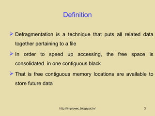 Definition

 Defragmentation is a technique that puts all related data
  together pertaining to a file
 In order to speed up accessing, the free space is
  consolidated in one contiguous black
 That is free contiguous memory locations are available to
  store future data



                       http://improvec.blogspot.in/    3
 