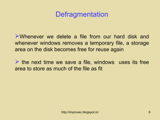 Defragmentation

Whenever we delete a file from our hard disk and
whenever windows removes a temporary file, a storage
area on the disk becomes free for reuse again

 the next time we save a file, windows uses its free
area to store as much of the file as fit




                     http://improvec.blogspot.in/   6
 