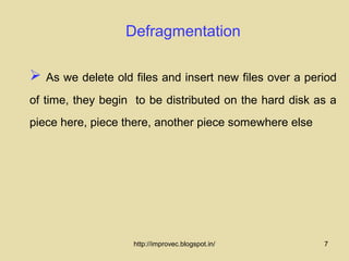 Defragmentation

   As we delete old files and insert new files over a period
of time, they begin to be distributed on the hard disk as a
piece here, piece there, another piece somewhere else




                     http://improvec.blogspot.in/         7
 