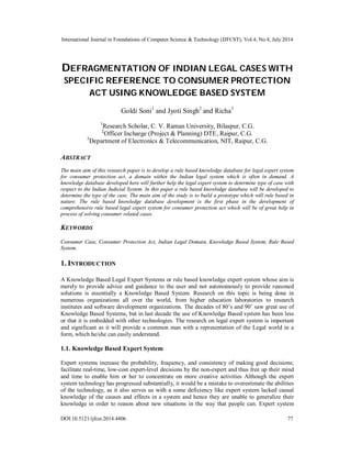 International Journal in Foundations of Computer Science & Technology (IJFCST), Vol.4, No.4, July 2014
DOI:10.5121/ijfcst.2014.4406 77
DEFRAGMENTATION OF INDIAN LEGAL CASES WITH
SPECIFIC REFERENCE TO CONSUMER PROTECTION
ACT USING KNOWLEDGE BASED SYSTEM
Goldi Soni1
and Jyoti Singh2
and Richa3
1
Research Scholar, C. V. Raman University, Bilaspur, C.G.
2
Officer Incharge (Project & Planning) DTE, Raipur, C.G.
3
Department of Electronics & Telecommunication, NIT, Raipur, C.G.
ABSTRACT
The main aim of this research paper is to develop a rule based knowledge database for legal expert system
for consumer protection act, a domain within the Indian legal system which is often in demand. A
knowledge database developed here will further help the legal expert system to determine type of case with
respect to the Indian Judicial System. In this paper a rule based knowledge database will be developed to
determine the type of the case. The main aim of the study is to build a prototype which will rule based in
nature. The rule based knowledge database development is the first phase in the development of
comprehensive rule based legal expert system for consumer protection act which will be of great help in
process of solving consumer related cases.
KEYWORDS
Consumer Case, Consumer Protection Act, Indian Legal Domain, Knowledge Based System, Rule Based
System.
1. INTRODUCTION
A Knowledge Based Legal Expert Systems or rule based knowledge expert system whose aim is
merely to provide advice and guidance to the user and not autonomously to provide reasoned
solutions is essentially a Knowledge Based System. Research on this topic is being done in
numerous organizations all over the world, from higher education laboratories to research
institutes and software development organizations. The decades of 80’s and 90’ saw great use of
Knowledge Based Systems, but in last decade the use of Knowledge Based system has been less
or that it is embedded with other technologies. The research on legal expert system is important
and significant as it will provide a common man with a representation of the Legal world in a
form, which he/she can easily understand.
1.1. Knowledge Based Expert System
Expert systems increase the probability, frequency, and consistency of making good decisions;
facilitate real-time, low-cost expert-level decisions by the non-expert and thus free up their mind
and time to enable him or her to concentrate on more creative activities Although the expert
system technology has progressed substantially, it would be a mistake to overestimate the abilities
of the technology, as it also serves us with a some deficiency like expert system lacked casual
knowledge of the causes and effects in a system and hence they are unable to generalize their
knowledge in order to reason about new situations in the way that people can. Expert system
 