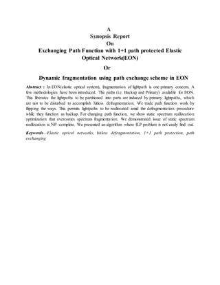 A
Synopsis Report
On
Exchanging Path Function with 1+1 path protected Elastic
Optical Network(EON)
Or
Dynamic fragmentation using path exchange scheme in EON
Abstract : In EON(elastic optical system), fragmentation of lightpath is one primary concern. A
few methodologies have been introduced. The paths (i.e. Backup and Primary) available for EON.
This liberates the lightpaths to be partitioned into parts are induced by primary lightpaths, which
are not to be disturbed to accomplish hitless defragmentation. We trade path function work by
flipping the ways. This permits lightpaths to be reallocated amid the defragmentation procedure
while they function as backup. For changing path function, we show static spectrum reallocation
optimization that overcomes spectrum fragmentation. We demonstrated issue of static spectrum
reallocation is NP -complete. We presented an algorithm where ILP problem is not easily find out.
Keywords—Elastic optical networks, hitless defragmentation, 1+1 path protection, path
exchanging
 