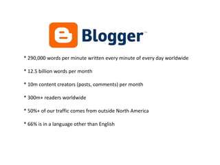 * 290,000 words per minute written every minute of every day worldwide* 12.5 billion words per month* 10m content creators (posts, comments) per month* 300m+ readers worldwide* 50%+ of our traffic comes from outside North America* 66% is in a language other than English