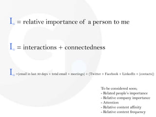 IG = relative importance of a person to meIG = interactions + connectednessIG =(email in last 30 days + total email + meetings) + (Twitter + Facebook + LinkedIn + (contacts))To be considered soon; Related people’s importance