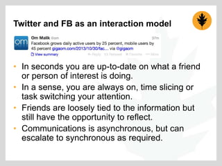 Twitter and FB as an interaction model

• In seconds you are up-to-date on what a friend
or person of interest is doing.
• In a sense, you are always on, time slicing or
task switching your attention.
• Friends are loosely tied to the information but
still have the opportunity to reflect.
• Communications is asynchronous, but can
escalate to synchronous as required.

 