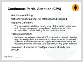 Continuous Partial Attention (CPA)
• Yes, it‟s a real thing.
• Not really multi-tasking, full attention isn‟t required.
• Negative Definition:
– The increasing inability or desire to pay full attention to just one
task, item or person and instead continually scan for other
opportunities… while waiting for the next interruption.

• Positive Definition:
– Motivated by a desire to be a LIVE node on the network. Another
way of saying this is that we want to connect and be connected.
We want to effectively scan for opportunity and optimize for the
best opportunities, activities, and contacts, in any given moment.

• Irrelevant! If you live in DevOps you are already this
person.
Linda Stone
The Attention Project www.lindastone.net

 