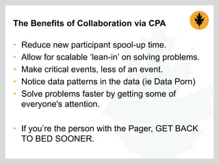 The Benefits of Collaboration via CPA
•
•
•
•
•

Reduce new participant spool-up time.
Allow for scalable „lean-in‟ on solving problems.
Make critical events, less of an event.
Notice data patterns in the data (ie Data Porn)
Solve problems faster by getting some of
everyone's attention.

• If you‟re the person with the Pager, GET BACK
TO BED SOONER.

 