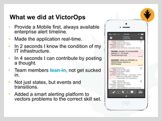 What we did at VictorOps
• Provide a Mobile first, always available
enterprise alert timeline.
• Made the application real-time.
• In 2 seconds I know the condition of my
IT infrastructure.
• In 4 seconds I can contribute by posting
a thought.
• Team members lean-in, not get sucked
in.
• Not just states, but events and
transitions.
• Added a smart alerting platform to
vectors problems to the correct skill set.

 
