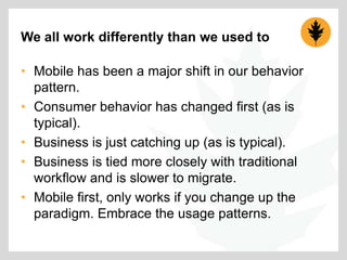We all work differently than we used to
• Mobile has been a major shift in our behavior
pattern.
• Consumer behavior has changed first (as is
typical).
• Business is just catching up (as is typical).
• Business is tied more closely with traditional
workflow and is slower to migrate.
• Mobile first, only works if you change up the
paradigm. Embrace the usage patterns.

 