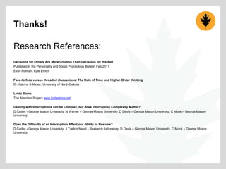Thanks!
Research References:
Decisions for Others Are More Creative Than Decisions for the Self
Published in the Personality and Social Psychology Bulletin Feb 2011
Evan Polman, Kyle Emich
Face-to-face versus threaded discussions: The Role of Time and Higher-Order thinking
Dr. Katrina A Meyer, University of North Dakota
Linda Stone
The Attention Project www.lindastone.net
Dealing with Interruptions can be Complex, but does Interruption Complexity Matter?
D Cades - George Mason University, N Werner – George Mason University, D Davis – George Mason University, C Monk – George Mason
University.
Does the Difficulty of an Interruption Affect our Ability to Resume?
D Cades - George Mason University, J Trafton Naval - Research Laboratory, D Davis – George Mason University, C Monk – George Mason
University.

 