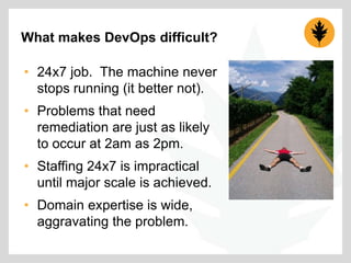 What makes DevOps difficult?
• 24x7 job. The machine never
stops running (it better not).
• Problems that need
remediation are just as likely
to occur at 2am as 2pm.
• Staffing 24x7 is impractical
until major scale is achieved.
• Domain expertise is wide,
aggravating the problem.

 