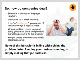 So, how do companies deal?
• Someone is always on the pager
(always).
• Individuals do 1 week rotations.
• If you‟re “that person”, you are out of
bed on average 3 nights a week.
• When a problem comes to you (at
2am), you are all alone and probably
the wrong person to fix the problem.
• You get others involved slowly due to
social pressures.

None of this behavior is in line with solving the
problem faster, keeping your business running, or
simply making that job suck less.

 