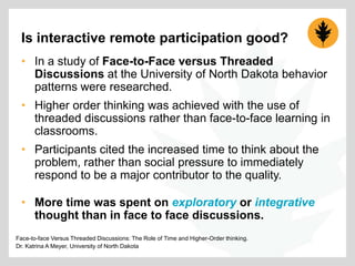Is interactive remote participation good?
• In a study of Face-to-Face versus Threaded
Discussions at the University of North Dakota behavior
patterns were researched.
• Higher order thinking was achieved with the use of
threaded discussions rather than face-to-face learning in
classrooms.

• Participants cited the increased time to think about the
problem, rather than social pressure to immediately
respond to be a major contributor to the quality.
• More time was spent on exploratory or integrative
thought than in face to face discussions.
Face-to-face Versus Threaded Discussions: The Role of Time and Higher-Order thinking.
Dr. Katrina A Meyer, University of North Dakota

 