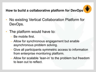 How to build a collaborative platform for DevOps

• No existing Vertical Collaboration Platform for
DevOps.
• The platform would have to:
– Be mobile first.
– Allow for synchronous engagement but enable
asynchronous problem solving.
– Give all participants symmetric access to information
from enterprise monitoring platform.
– Allow for scalable „lean-in‟ to the problem but freedom
to lean out to reflect.

 