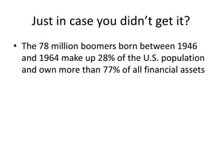 Just in case you didn’t get it?
• The 78 million boomers born between 1946
and 1964 make up 28% of the U.S. population
and own more than 77% of all financial assets
 