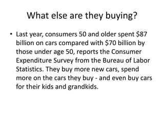 What else are they buying?
• Last year, consumers 50 and older spent $87
billion on cars compared with $70 billion by
those under age 50, reports the Consumer
Expenditure Survey from the Bureau of Labor
Statistics. They buy more new cars, spend
more on the cars they buy - and even buy cars
for their kids and grandkids.
 