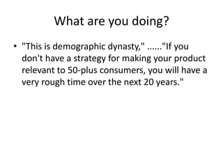 What are you doing?
• "This is demographic dynasty," ......"If you
don't have a strategy for making your product
relevant to 50-plus consumers, you will have a
very rough time over the next 20 years."
 