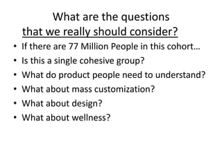 What are the questions
that we really should consider?
• If there are 77 Million People in this cohort…
• Is this a single cohesive group?
• What do product people need to understand?
• What about mass customization?
• What about design?
• What about wellness?
 