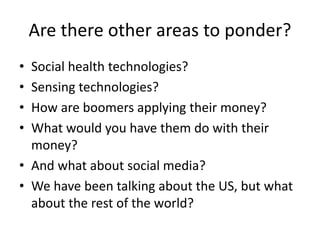 Are there other areas to ponder?
• Social health technologies?
• Sensing technologies?
• How are boomers applying their money?
• What would you have them do with their
money?
• And what about social media?
• We have been talking about the US, but what
about the rest of the world?
 