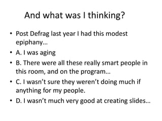 And what was I thinking?
• Post Defrag last year I had this modest
epiphany…
• A. I was aging
• B. There were all these really smart people in
this room, and on the program…
• C. I wasn’t sure they weren’t doing much if
anything for my people.
• D. I wasn’t much very good at creating slides…
 