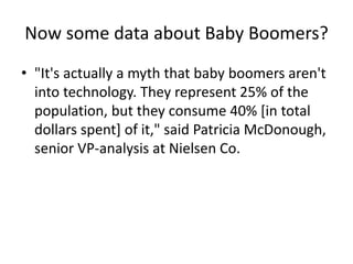 Now some data about Baby Boomers?
• "It's actually a myth that baby boomers aren't
into technology. They represent 25% of the
population, but they consume 40% [in total
dollars spent] of it," said Patricia McDonough,
senior VP-analysis at Nielsen Co.
 