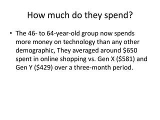 How much do they spend?
• The 46- to 64-year-old group now spends
more money on technology than any other
demographic, They averaged around $650
spent in online shopping vs. Gen X ($581) and
Gen Y ($429) over a three-month period.
 