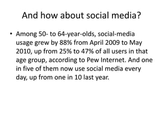 And how about social media?
• Among 50- to 64-year-olds, social-media
usage grew by 88% from April 2009 to May
2010, up from 25% to 47% of all users in that
age group, according to Pew Internet. And one
in five of them now use social media every
day, up from one in 10 last year.
 