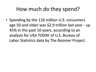 How much do they spend?
• Spending by the 116 million U.S. consumers
age 50 and older was $2.9 trillion last year - up
45% in the past 10 years. according to an
analysis for USA TODAY of U.S. Bureau of
Labor Statistics data by The Boomer Project.
 