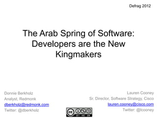 Defrag 2012




        The Arab Spring of Software:
          Developers are the New
                Kingmakers



Donnie Berkholz                                Lauren Cooney
Analyst, Redmonk        Sr. Director, Software Strategy, Cisco
dberkholz@redmonk.com              lauren.cooney@cisco.com
Twitter: @dberkholz                         Twitter: @lcooney
 