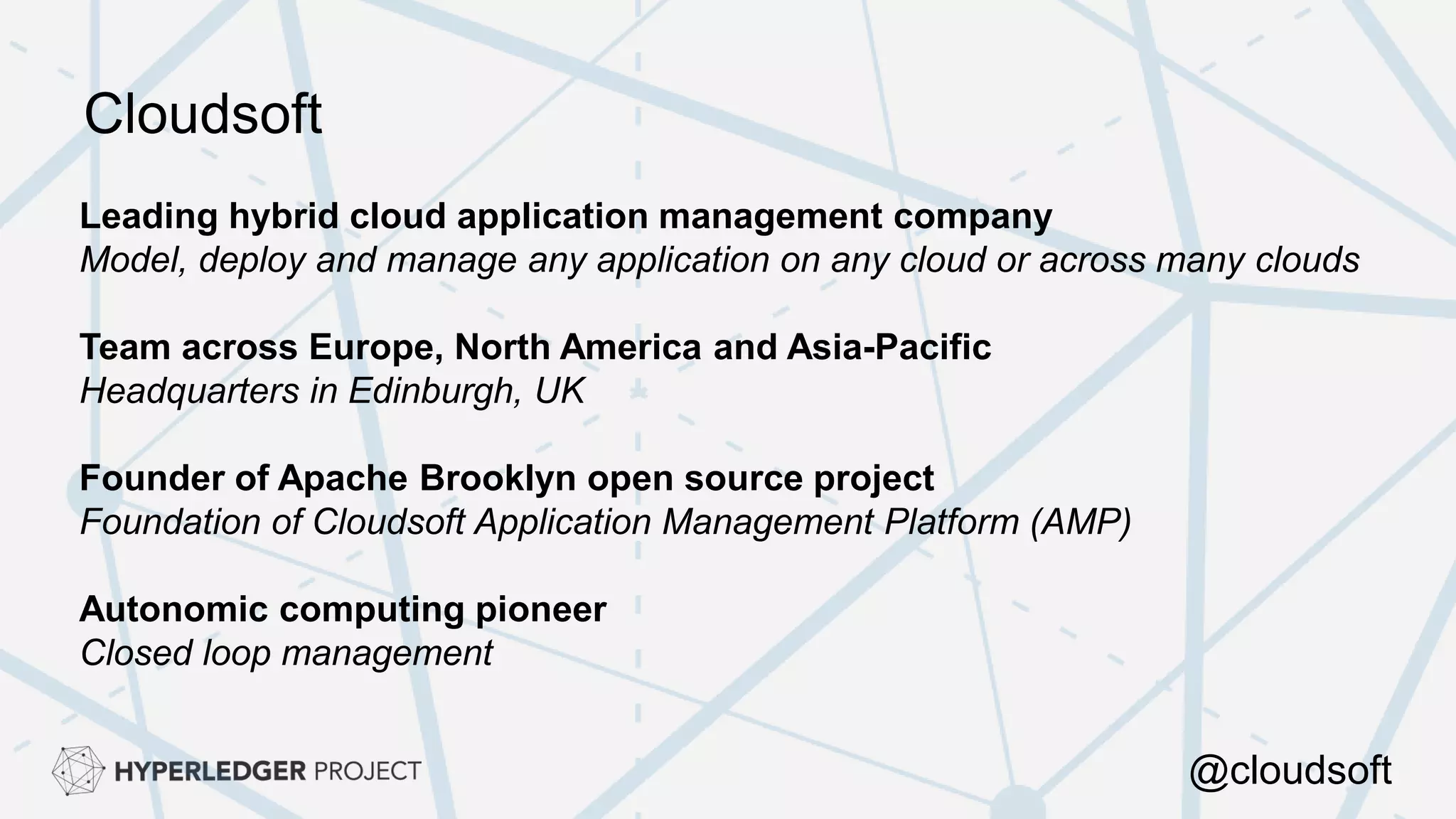 Leading hybrid cloud application management company
Model, deploy and manage any application on any cloud or across many clouds
Team across Europe, North America and Asia-Pacific
Headquarters in Edinburgh, UK
Founder of Apache Brooklyn open source project
Foundation of Cloudsoft Application Management Platform (AMP)
Autonomic computing pioneer
Closed loop management
Cloudsoft
@cloudsoft
 