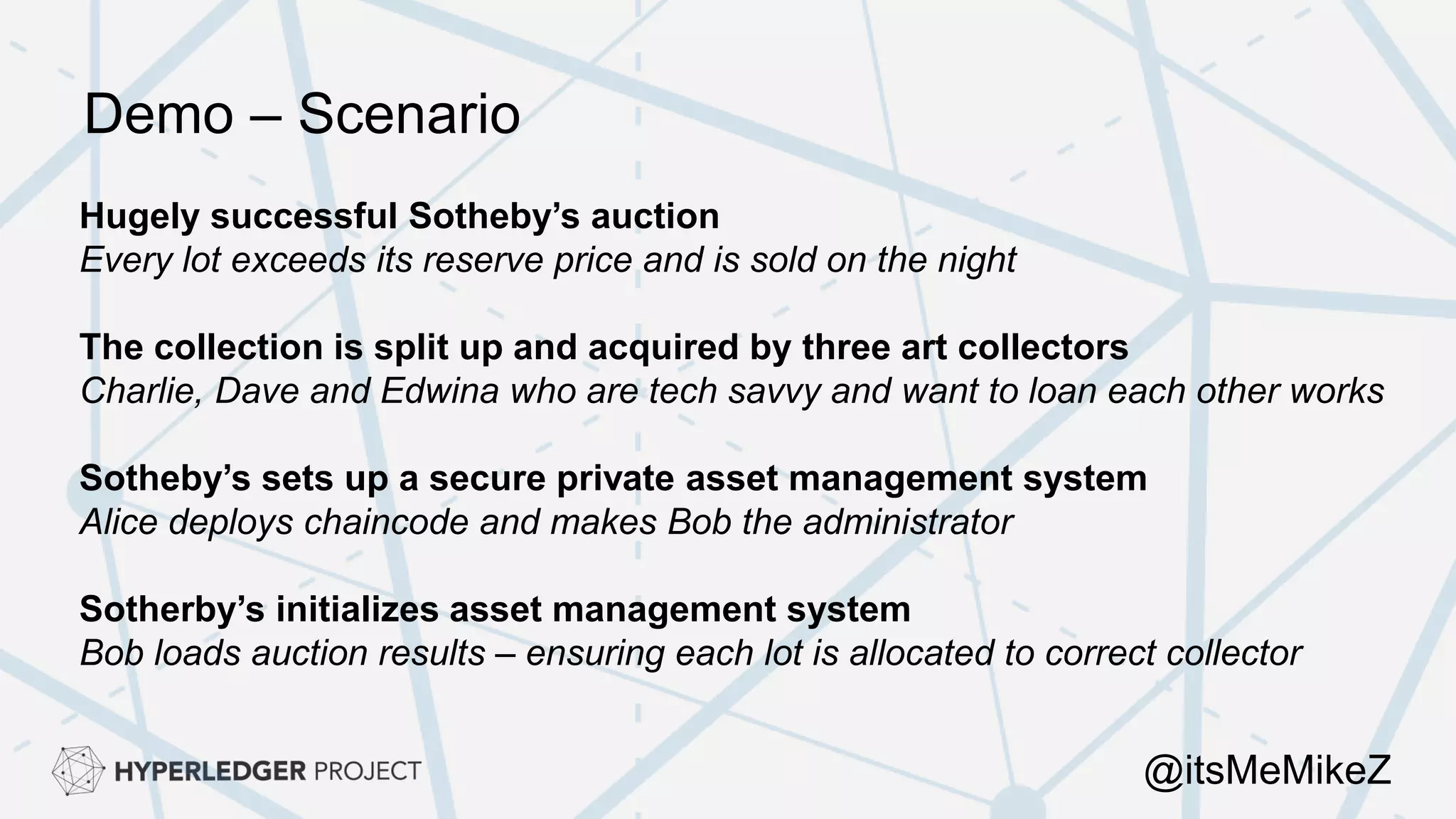 Hugely successful Sotheby’s auction
Every lot exceeds its reserve price and is sold on the night
The collection is split up and acquired by three art collectors
Charlie, Dave and Edwina who are tech savvy and want to loan each other works
Sotheby’s sets up a secure private asset management system
Alice deploys chaincode and makes Bob the administrator
Sotherby’s initializes asset management system
Bob loads auction results – ensuring each lot is allocated to correct collector
Demo – Scenario
@itsMeMikeZ
 