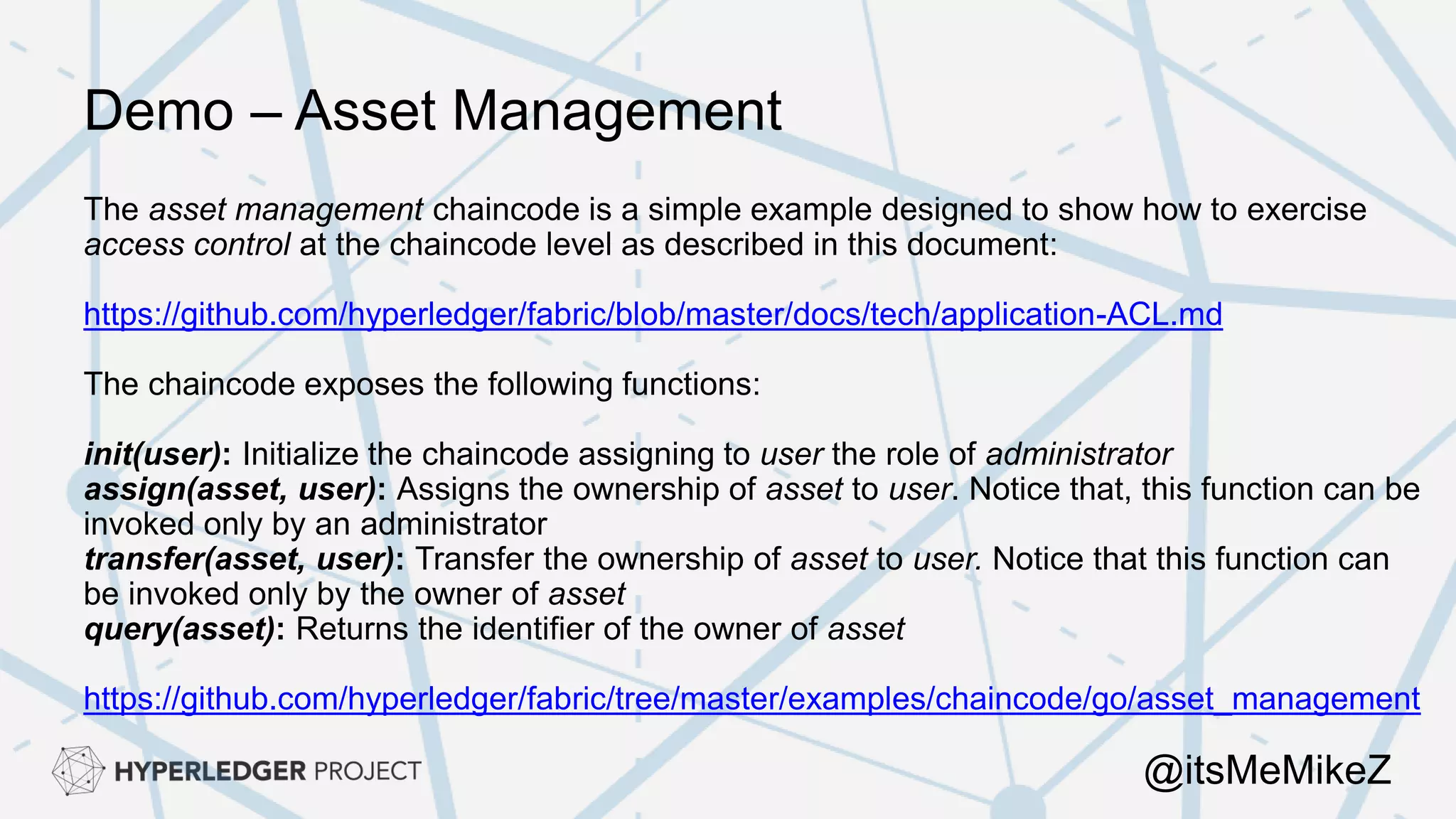 Demo – Asset Management
The asset management chaincode is a simple example designed to show how to exercise
access control at the chaincode level as described in this document:
https://github.com/hyperledger/fabric/blob/master/docs/tech/application-ACL.md
The chaincode exposes the following functions:
init(user): Initialize the chaincode assigning to user the role of administrator
assign(asset, user): Assigns the ownership of asset to user. Notice that, this function can be
invoked only by an administrator
transfer(asset, user): Transfer the ownership of asset to user. Notice that this function can
be invoked only by the owner of asset
query(asset): Returns the identifier of the owner of asset
https://github.com/hyperledger/fabric/tree/master/examples/chaincode/go/asset_management
@itsMeMikeZ
 