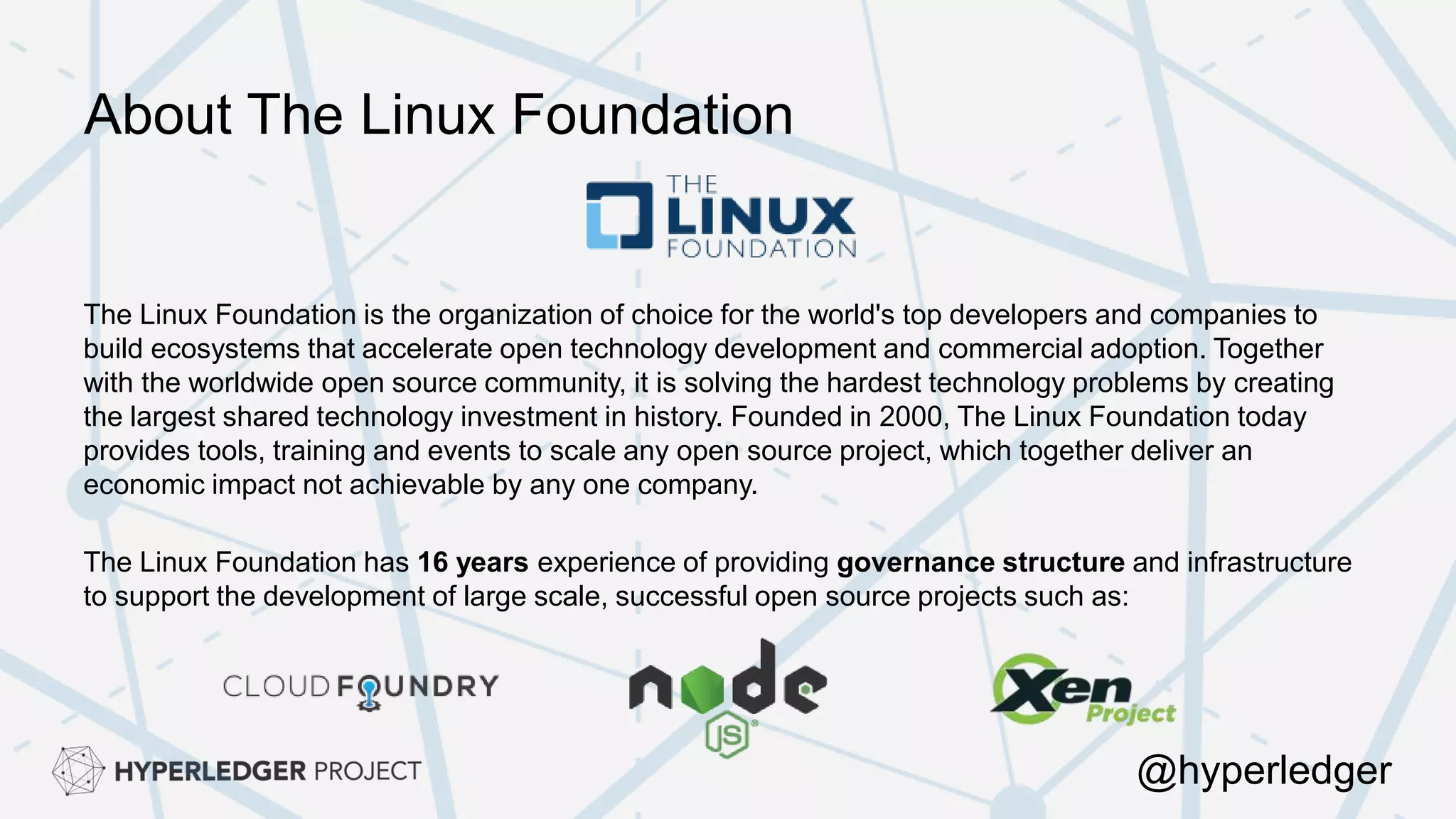 About The Linux Foundation
The Linux Foundation is the organization of choice for the world's top developers and companies to
build ecosystems that accelerate open technology development and commercial adoption. Together
with the worldwide open source community, it is solving the hardest technology problems by creating
the largest shared technology investment in history. Founded in 2000, The Linux Foundation today
provides tools, training and events to scale any open source project, which together deliver an
economic impact not achievable by any one company.
The Linux Foundation has 16 years experience of providing governance structure and infrastructure
to support the development of large scale, successful open source projects such as:
@hyperledger
 
