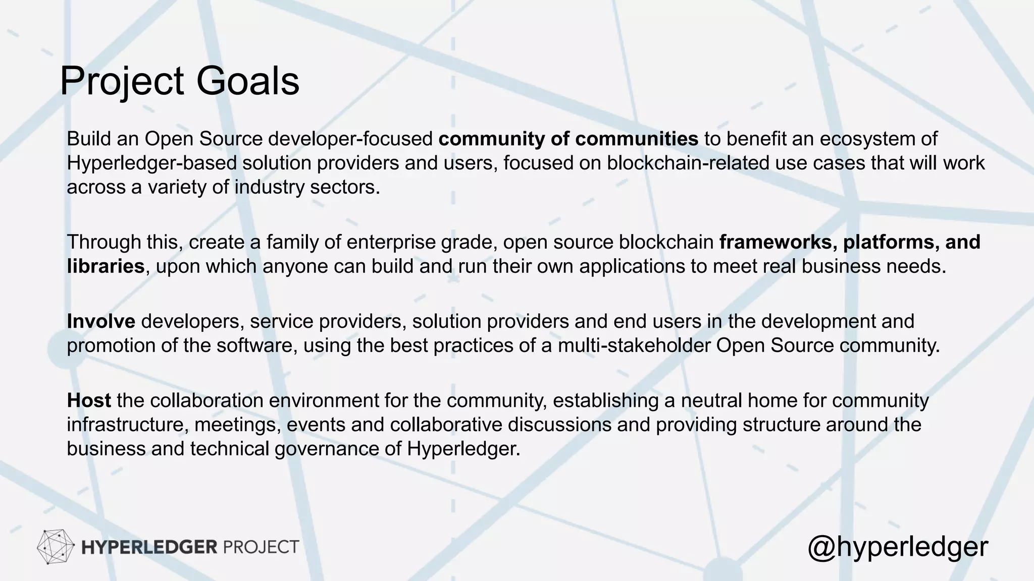 Project Goals
Build an Open Source developer-focused community of communities to benefit an ecosystem of
Hyperledger-based solution providers and users, focused on blockchain-related use cases that will work
across a variety of industry sectors.
Through this, create a family of enterprise grade, open source blockchain frameworks, platforms, and
libraries, upon which anyone can build and run their own applications to meet real business needs.
Involve developers, service providers, solution providers and end users in the development and
promotion of the software, using the best practices of a multi-stakeholder Open Source community.
Host the collaboration environment for the community, establishing a neutral home for community
infrastructure, meetings, events and collaborative discussions and providing structure around the
business and technical governance of Hyperledger.
@hyperledger
 