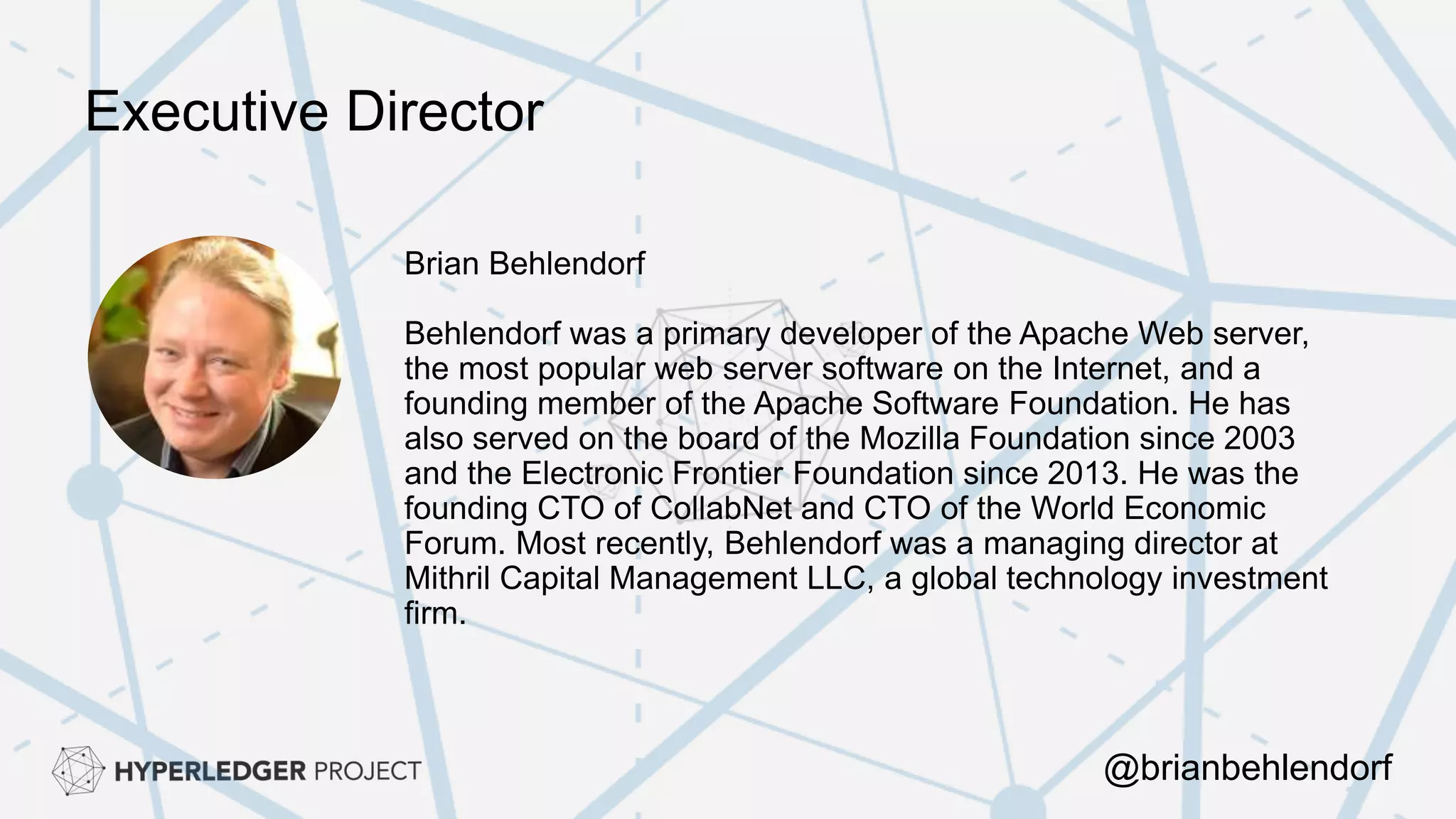 Executive Director
Brian Behlendorf
Behlendorf was a primary developer of the Apache Web server,
the most popular web server software on the Internet, and a
founding member of the Apache Software Foundation. He has
also served on the board of the Mozilla Foundation since 2003
and the Electronic Frontier Foundation since 2013. He was the
founding CTO of CollabNet and CTO of the World Economic
Forum. Most recently, Behlendorf was a managing director at
Mithril Capital Management LLC, a global technology investment
firm.
@brianbehlendorf
 