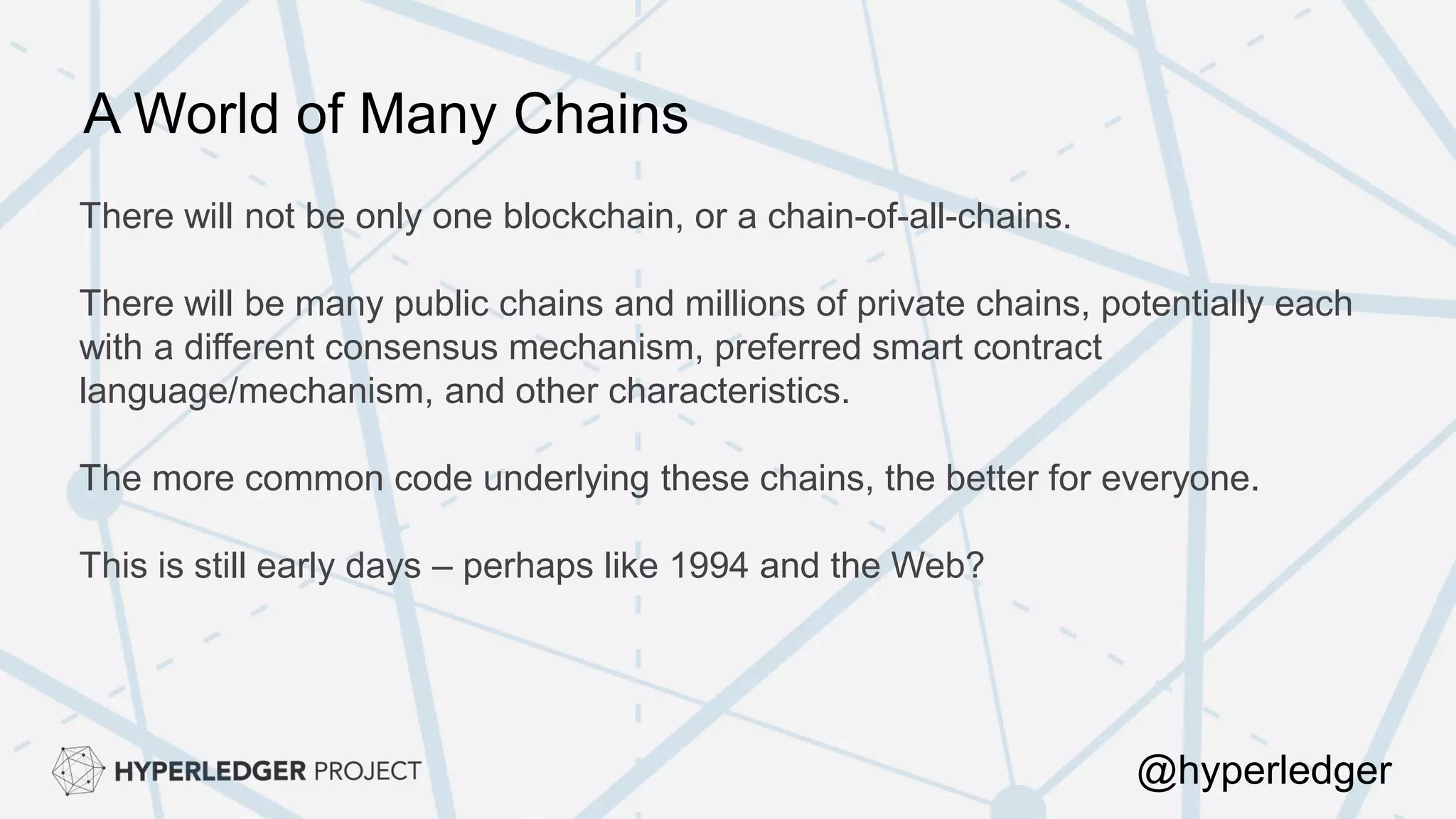 There will not be only one blockchain, or a chain-of-all-chains.
There will be many public chains and millions of private chains, potentially each
with a different consensus mechanism, preferred smart contract
language/mechanism, and other characteristics.
The more common code underlying these chains, the better for everyone.
This is still early days – perhaps like 1994 and the Web?
A World of Many Chains
@hyperledger
 