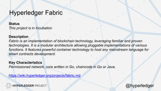 Status
This project is in Incubation
Description
Fabric is an implementation of blockchain technology, leveraging familiar and proven
technologies. It is a modular architecture allowing pluggable implementations of various
functions. It features powerful container technology to host any mainstream language for
smart contracts development.
Key Characteristics
Permissioned network, core written in Go, chaincode in Go or Java.
https://wiki.hyperledger.org/projects/fabric.md
Hyperledger Fabric
@hyperledger
 