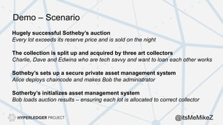 Hugely successful Sotheby’s auction
Every lot exceeds its reserve price and is sold on the night
The collection is split up and acquired by three art collectors
Charlie, Dave and Edwina who are tech savvy and want to loan each other works
Sotheby’s sets up a secure private asset management system
Alice deploys chaincode and makes Bob the administrator
Sotherby’s initializes asset management system
Bob loads auction results – ensuring each lot is allocated to correct collector
Demo – Scenario
@itsMeMikeZ
 