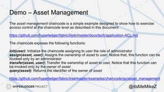 Demo – Asset Management
The asset management chaincode is a simple example designed to show how to exercise
access control at the chaincode level as described in this document:
https://github.com/hyperledger/fabric/blob/master/docs/tech/application-ACL.md
The chaincode exposes the following functions:
init(user): Initialize the chaincode assigning to user the role of administrator
assign(asset, user): Assigns the ownership of asset to user. Notice that, this function can be
invoked only by an administrator
transfer(asset, user): Transfer the ownership of asset to user. Notice that this function can
be invoked only by the owner of asset
query(asset): Returns the identifier of the owner of asset
https://github.com/hyperledger/fabric/tree/master/examples/chaincode/go/asset_management
@itsMeMikeZ
 