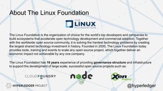 About The Linux Foundation
The Linux Foundation is the organization of choice for the world's top developers and companies to
build ecosystems that accelerate open technology development and commercial adoption. Together
with the worldwide open source community, it is solving the hardest technology problems by creating
the largest shared technology investment in history. Founded in 2000, The Linux Foundation today
provides tools, training and events to scale any open source project, which together deliver an
economic impact not achievable by any one company.
The Linux Foundation has 16 years experience of providing governance structure and infrastructure
to support the development of large scale, successful open source projects such as:
@hyperledger
 