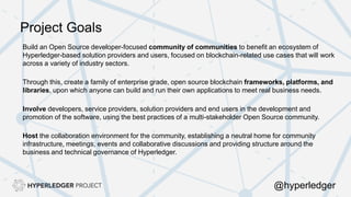Project Goals
Build an Open Source developer-focused community of communities to benefit an ecosystem of
Hyperledger-based solution providers and users, focused on blockchain-related use cases that will work
across a variety of industry sectors.
Through this, create a family of enterprise grade, open source blockchain frameworks, platforms, and
libraries, upon which anyone can build and run their own applications to meet real business needs.
Involve developers, service providers, solution providers and end users in the development and
promotion of the software, using the best practices of a multi-stakeholder Open Source community.
Host the collaboration environment for the community, establishing a neutral home for community
infrastructure, meetings, events and collaborative discussions and providing structure around the
business and technical governance of Hyperledger.
@hyperledger
 