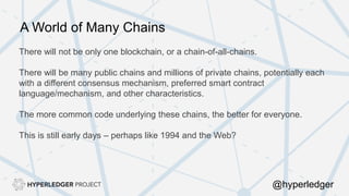 There will not be only one blockchain, or a chain-of-all-chains.
There will be many public chains and millions of private chains, potentially each
with a different consensus mechanism, preferred smart contract
language/mechanism, and other characteristics.
The more common code underlying these chains, the better for everyone.
This is still early days – perhaps like 1994 and the Web?
A World of Many Chains
@hyperledger
 
