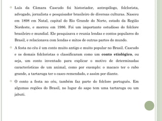 

Luís da Câmara Cascudo foi historiador, antropólogo, folclorista,
advogado, jornalista e pesquisador brasileiro de diversas culturas. Nasceu
em 1898 em Natal, capital do Rio Grande do Norte, estado da Região
Nordeste, e morreu em 1986. Foi um importante estudioso do folclore
brasileiro e mundial. Ele pesquisava e reunia lendas e contos populares do
Brasil, e relacionava com lendas e mitos de outras partes do mundo.



A festa no céu é um conto muito antigo e muito popular no Brasil. Cascudo
e os demais folcloristas o classificaram como um conto etiológico, ou
seja, um conto inventado para explicar o motivo de determinadas
características de um animal, como por exemplo: o macaco ter o rabo
grande, a tartaruga ter o casco remendado, e assim por diante.



O conto a festa no céu, também faz parte do folclore português. Em
algumas regiões do Brasil, no lugar do sapo tem uma tartaruga ou um
jabuti.

 