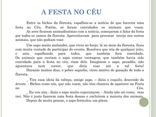 A FESTA NO CÉU
Entre os bichos da floresta, espalhou-se a notícia de que haveria uma
festa no Céu. Porém, só foram convidados os animais que voam.
As aves ficaram animadíssimas com a notícia, começaram a falar da festa
por todos os cantos da floresta. Aproveitavam para provocar inveja nos outros
animais, que não podiam voar.
Um sapo muito malandro, que vivia no brejo, lá no meio da floresta, ficou
com muita vontade de participar do evento. Resolveu que iria de qualquer jeito,
e
saiu
espalhando
para
todos,
que
também
fora
convidado.
Os animais que ouviam o sapo contar vantagem, que também havia sido
convidado para a festa no céu, riam dele. Imaginem o sapo, pesadão, não
aguentava
nem
correr,
que
diria
voar
até
a
tal
festa!
Durante muitos dias, o pobre sapinho, virou motivo de gozação de toda a
floresta.
_ Tira essa ideia da cabeça, amigo sapo. – dizia o esquilo, descendo da
árvore. - Bichos como nós, que não voam, não têm chances de aparecer na Festa
no
Céu.
_ Eu vou sim.- dizia o sapo muito esperançoso. - Ainda não sei como, mas
irei. Não é justo fazerem uma festa dessas e excluírem a maioria dos animais.
Depois de muito pensar, o sapo formulou um plano.

 