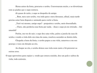 Horas antes da festa, procurou o urubu. Conversaram muito, e se divertiram
com as piadas que o sapo contava.
Já quase de noite, o sapo se despediu do amigo:
_ Bom, meu caro urubu, vou indo para o meu descanso, afinal, mais tarde
preciso estar bem disposto e animado para curtir a festa.
_Você vai mesmo, amigo sapo? - perguntou o urubu, meio desconfiado.
_ Claro, não perderia essa festa por nada. - disse o sapo já em retirada .- Até
amanhã!
Porém, em vez de sair, o sapo deu uma volta, pulou a janela da casa do
urubu e vendo a viola dele em cima da cama, resolveu esconder-se dentro dela.
Chegada a hora da festa, o urubu pegou a sua viola, amarrou-a em seu
pescoço e voou em direção ao céu.
Ao chegar ao céu, o urubu deixou sua viola num canto e foi procurar as
outras aves. 
O sapo aproveitou para espiar e, vendo que estava sozinho, deu um pulo e saltou da
viola, todo contente.

 