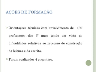 AÇÕES DE FORMAÇÃO



Orientações técnicas com envolvimento de 130
professores dos 6º anos tendo em vista as
dificuldades relativas ao processo de construção
da leitura e da escrita.



Foram realizados 4 encontros.

 