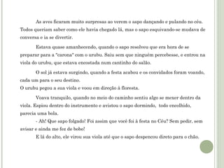 As aves ficaram muito surpresas ao verem o sapo dançando e pulando no céu.
Todos queriam saber como ele havia chegado lá, mas o sapo esquivando-se mudava de
conversa e ia se divertir.
Estava quase amanhecendo, quando o sapo resolveu que era hora de se
preparar para a "carona" com o urubu. Saiu sem que ninguém percebesse, e entrou na
viola do urubu, que estava encostada num cantinho do salão.
O sol já estava surgindo, quando a festa acabou e os convidados foram voando,
cada um para o seu destino.
O urubu pegou a sua viola e voou em direção à floresta.
Voava tranquilo, quando no meio do caminho sentiu algo se mexer dentro da
viola. Espiou dentro do instrumento e avistou o sapo dormindo, todo encolhido,
parecia uma bola.
- Ah! Que sapo folgado! Foi assim que você foi à festa no Céu? Sem pedir, sem
avisar e ainda me fez de bobo!
E lá do alto, ele virou sua viola até que o sapo despencou direto para o chão.

 