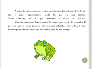 A queda foi impressionante. O sapo caiu em cima das pedras do leito de um
rio,
Nossa

e

mais
Senhora,

impressionante
viu

o

que

ainda

foi

aconteceu

que
e

ele

não

morreu.

salvou

o

bichinho.

Mas nas suas costas ficou a marca da queda; uma porção de remendos. É
por isso que os sapos possuem uns desenhos estranhos nas costas, é uma
homenagem de Deus a este sapinho atrevido, mas de bom coração. 

 