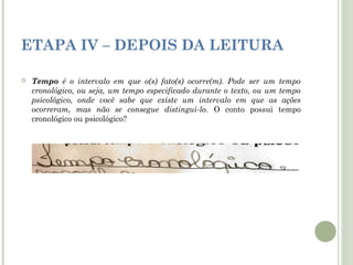 ETAPA IV – DEPOIS DA LEITURA


Tempo é o intervalo em que o(s) fato(s) ocorre(m). Pode ser um tempo
cronológico, ou seja, um tempo especificado durante o texto, ou um tempo
psicológico, onde você sabe que existe um intervalo em que as ações
ocorreram, mas não se consegue distingui-lo. O conto possui tempo
cronológico ou psicológico?

 